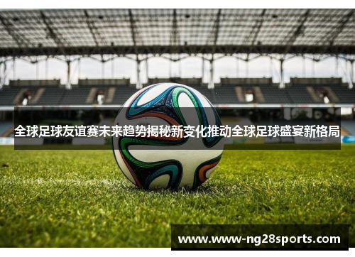 全球足球友谊赛未来趋势揭秘新变化推动全球足球盛宴新格局