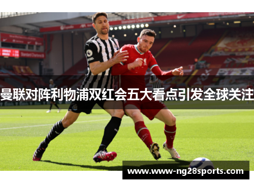 曼联对阵利物浦双红会五大看点引发全球关注