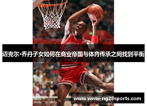 迈克尔·乔丹子女如何在商业帝国与体育传承之间找到平衡