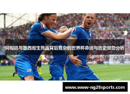 阿根廷与墨西哥生死战背后复杂的世界杯命运与历史恩怨分析
