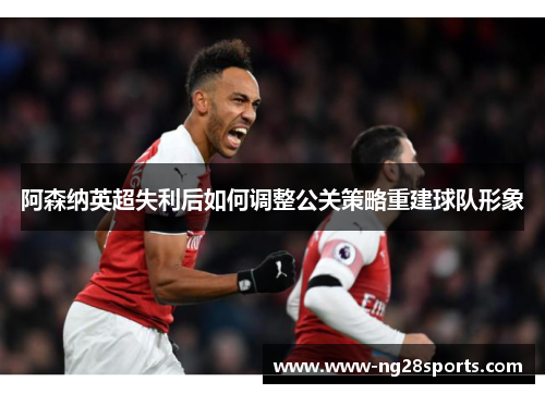 阿森纳英超失利后如何调整公关策略重建球队形象