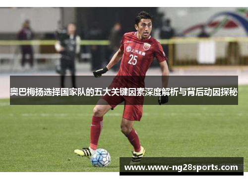 奥巴梅扬选择国家队的五大关键因素深度解析与背后动因探秘 奥巴梅扬选择国家队的五大关键因素深度解析与背后动因探秘