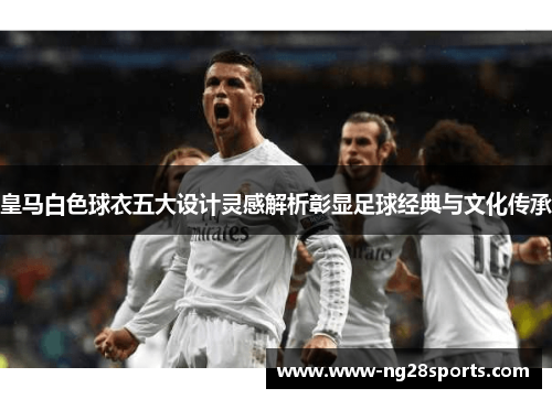 皇马白色球衣五大设计灵感解析彰显足球经典与文化传承