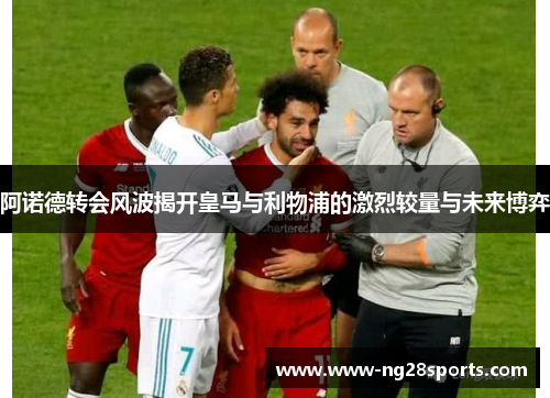 阿诺德转会风波揭开皇马与利物浦的激烈较量与未来博弈 阿诺德转会风波揭开皇马与利物浦的激烈较量与未来博弈