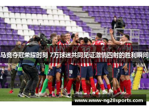 马竞夺冠荣耀时刻 7万球迷共同见证激情四射的胜利瞬间