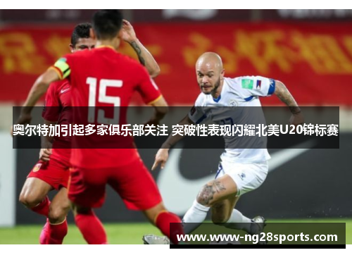 奥尔特加引起多家俱乐部关注 突破性表现闪耀北美U20锦标赛